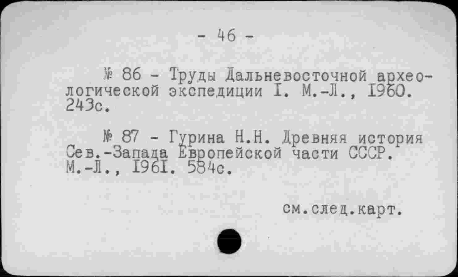 ﻿- 46 -
№ 86 - Труды Дальневосточной археологической экспедиции I. М.-Л., I960. 243с.
№87 - Гурина Н.Н. Древняя история Сев.-Запада Европейской части СССР. М.-Л., 1961. 584с.
см.след.карт.